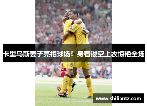 卡里乌斯妻子亮相球场！身着镂空上衣惊艳全场